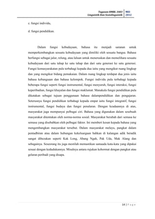 Tugasan HMBL 3403
Linguistik Dan Sosiolinguistik
MEI
2012
14 | P a g e
c. fungsi individu,
d. fungsi pendidikan.
Dalam fungsi kebudayaan, bahasa itu menjadi saranan untuk
memperkembangkan sesuatu kebudayaan yang dimiliki oleh sesuatu bangsa. Bahasa
berfungsi sebagai jalur, relung, atau laluan untuk meneruskan dan memelihara sesuatu
kebudayaan dari satu tahap ke satu tahap dan dari satu generasi ke satu generasi.
Fungsi kemasyarakatan pula terbahagi kepada dua iaitu yang mengikut ruang lingkup
dan yang mengikut bidang pemakaian. Dalam ruang lingkup terdapat dua jenis iaitu
bahasa kebangsaan dan bahasa kelompok. Fungsi individu pula terbahagi kepada
beberapa fungsi seperti fungsi instrumental, fungsi menyuruh, fungsi interaksi, fungsi
keperibadian, fungsi khayalan dan fungsi maklumat. Manakala fungsi pendidikan pula
dikatakan sebagai tujuan penggunaan bahasa dalampendidikan dan pengajaran.
Seterusnya fungsi pendidikan terbahagi kepada empat iaitu fungsi integratif, fungsi
instrumental, fungsi budaya dan fungsi penalaran. Dengan keadaannya di atas,
masyarakat juga mempunyai pelbagai ciri. Bahasa yang digunakan dalam sesebuah
masyarakat ditentukan oleh norma-norma sosial. Masyarakat berubah dari semasa ke
semasa yang disebabkan oleh pelbagai faktor. Ini memberi kesan kepada bahasa yang
mengembangkan masyarakat tersebut. Dalam masyarakat melayu, pangkat dalam
pentadbiran atau dalam hubungan kekeluargaan bahkan di kalangan adik beradik
sangat dibezakan seperti Kak Long, Abang Ngah, Pak Uda, Mak Alang dan
sebagainya. Seseorang itu juga mestilah memastikan samaada kata-kata yang dipakai
sesuai dengan kedudukannya. Misalnya antara rujukan kehormat dengan pangkat atau
gelaran peribadi yang disapa.
 