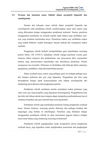 Tugasan HMBL 3403
Linguistik Dan Sosiolinguistik
MEI
2012
15 | P a g e
2.5 Peranan dan kekuatan unsur Stilistik dalam perspektif linguistik dan
sosiolinguistik.
Peranan dan kekuatan unsur stilistik dalam prespektif linguistik dan
sosiolinguistik ialah pendekatan stilistik membincangkan aspek tema seperti yang
sering dibicarakan dengan menggunakan pendekatan struktural. Namun, penelitian
menggunakan pendekatan ini merujuk kepada aspek bahasa yang melibatkan ayat-
ayat yang membina keseluruhan karya. Pentafsiran makna ayat melibatkan makna
yang mudah difahami, mudah dimengerti, banyak maksud dan mempunyai makna
simbolik.
Penggunaan stilistik berhasil memperlihatkan gaya keperibadian seseorang
penulis Murry J.M. (1976:7), kedudukan stilistik sebagai penelitian sesuatu gaya
istimewa dalam eksposisi dan pembentukan satu penyusunan diksi sertastruktur
kalimat yang mencerminkan keperibadian atau idiosinkrasi penulisnya. Penulis
mempunyai cara tersendiri. Perbezaan ini disebabkan oleh beberapa faktor antaranya
pengalaman, pendidikan, sikap dan keperibadian penulis..
Dalam sesebuah karya sastera yang pelbagai genre itu terdapat pelbagai jenis
dan kategori perkataan dan ayat yang digunakan. Pengetahuan dan ilmu yang
bersangkutan dengan aspek kemasyarakatan iaitu bidang sosiolinguistik dan
dialektologi perlu dikuasai oleh pengkajiatau peneliti.
Pendekatan stilistik membantu mereka memahami makna perkataan yang
sukar serta ayat yang kompleks yang digunakan oleh pengarang. Pengaplikasian kata
dan diksi dari bahasa daerah atau tempatan dapat memperkaya perbendaharaan kata di
samping merupakan satu gaya ataustail bagi seseorang penulis.
Pendekatan stilistik juga menekankan penelitian tentang penghasilan sesebuah
karya. Semasa berkarya, seseorang penulis didorong oleh pelbagai keadaan dan
rangsangan yang berlaku di sekelilingnya. Penelitian yang dilakukan dengan
menggunakan pendekatan stilistik ini akan menemukan gagasan bahawa terdapat
unsur-unsur bahasa yang mendorong seseorang itu berkreatif.
Pendekatan stilistik jugadigunakan untuk menganalisis proses penghasilan
sesebuah karya, juga digunakan untuk menghuraikan penerimaan dan penghargaan
 