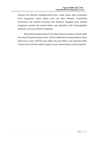 Tugasan HMBL 3403
Linguistik Dan Sosiolinguistik
MEI
2012
16 | P a g e
pembaca atau khalayak terhadapsesebuah karya. Aspek bahasa dapat menjelaskan
kesan penggunaan sesuatu bahasa sama ada dapat difahami, menimbulkan
keseronokan atau memberi kecelaruan dan kekaburan tanggapan kesan daripada
penggunaan penanda dan petanda bahasa yang digunakan untuk mengungkapkan
pemikiran, mesej atau idealisme pengarang
Berdasarkan berbagai huraian di atas dapat dirumuskan bahawa stilistik adalah
ilmu disiplin linguistik dengan sastera. Stilistik adalah ilmu tentang pemakaian bahasa
dalam karya sastera. Stilistika juga adalah ilmu gaya bahasa yang digunakan dalam
wacana sastera. Stilistika adalah mengkaji wacana sastera dengan orientasi linguistik.
 