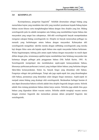 Tugasan HMBL 3403
Linguistik Dan Sosiolinguistik
MEI
2012
17 | P a g e
3.0 KESIMPULAN
Kesimpulannya, pengertian linguistik‟ bolehlah dirumuskan sebagai bidang yang
memerlukan kajian yang mendalam dan teliti yang memberi penekanan kepada bidang kajian
bahasa secara khusus serta menghubungkan bahasa dengan ilmu disiplin yang lain. Bidang
sosiolinguistik pula itu adalah merupakan satu bidang yang membabitkan kajian bahasa dan
masyarakat yang sangat luas cakupannya. Ahli-ahli sosiolinguistik banyak memperkatakan
mengenai cakupan bidang sosiolinguistik ini. Disiplin ini banyak menawarkan pelbagai isu
menarik yang berhubungan antara bahasa dengan masyarakat. Kebanyakan ahli
sosiolinguistik mengaitkan takrifan mereka dengan subbidang sosiolinguistik yang mereka
kaji dengan fokus sama ada kepada aspek bahasa atau aspek masyarakat bahasa berkenaan.
Walau bagaimanapun, hubung jalin antara aspek bahasa dengan masyarakat itu masih dapat
dilihat dengan jelas, terutamanya apabila kajian membabitkan latar belakang masyarakat dan
kaitannya dengan pelbagai pola penggunaan bahasa (Nik Safiah Karim, 1981: 4).
Sosiolinguistik mempelajari dan membahaskan aspek-aspek kemasyarakatan bahasa,
khususnya perbezaan-perbezaan (variasi) yang terdapat dalam bahasa yang berkaitan dengan
fakta-fakta kemasyarakatan. Selain itu, banyak fungsi yang dimainkan oleh bahasa.
Fungsinya sebagai alat perhubungan. Tetapi ada juga aspek-aspek lain yang disumbangkan
oleh bahasa, peranannya yang dimainkan selari dengan fungsi utamanya. Aspek-aspek ini
menjadi antara bidang yang dicakupi oleh sosiolinguistik. Berdasarkan berbagai huraian di
atas dapat dirumuskan bahawa stilistik adalah ilmu disiplin linguistik dengan sastera. Stilistik
adalah ilmu tentang pemakaian bahasa dalam karya sastera. Stilistika juga adalah ilmu gaya
bahasa yang digunakan dalam wacana sastera. Stilistika adalah mengkaji wacana sastera
dengan orientasi linguistik dan memainkan peranan dalam perspektif linguistic dan
sosiolinguistik.
 
