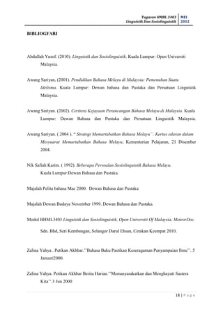 Tugasan HMBL 3403
Linguistik Dan Sosiolinguistik
MEI
2012
18 | P a g e
BIBLIOGFARI
Abdullah Yusof. (2010). Linguistik dan Sosiolinguistik. Kuala Lumpur: Open Universiti
Malaysia.
Awang Sariyan, (2001). Pendidikan Bahasa Melayu di Malaysia: Pemenuhan Suatu
Idelisma. Kuala Lumpur: Dewan bahasa dan Pustaka dan Persatuan Linguistik
Malaysia.
Awang Sariyan. (2002). Ceritera Kejayaan Perancangan Bahasa Melayu di Malaysia. Kuala
Lumpur: Dewan Bahasa dan Pustaka dan Persatuan Linguistik Malaysia.
Awang Sariyan. ( 2004 ). “ Strategi Memartabatkan Bahasa Melayu’’. Kertas edaran dalam
Mesyuarat Memartabatkan Bahasa Melayu, Kementerian Pelajaran, 21 Disember
2004.
Nik Safiah Karim. ( 1992). Beberapa Persoalan Sosiolinguistik Bahasa Melayu.
Kuala Lumpur:Dewan Bahasa dan Pustaka.
Majalah Pelita bahasa Mac 2000. Dewan Bahasa dan Pustaka
Majalah Dewan Budaya November 1999. Dewan Bahasa dan Pustaka.
Modul BHML3403 Linguistik dan Sosiolinguistik, Open Universiti Of Malaysia, MeteorDoc.
Sdn. Bhd, Seri Kembangan, Selangor Darul Ehsan, Cetakan Keempat 2010.
Zalina Yahya . Petikan Akhbar.’’Bahasa Baku Pastikan Keseragaman Penyampaian Ilmu’’. 5
Januari2000.
Zalina Yahya. Petikan Akhbar Berita Harian.’’Memasyarakatkan dan Menghayati Sastera
Kita’’.3 Jun 2000
 