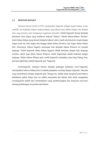 Tugasan HMBL 3403
Linguistik Dan Sosiolinguistik
MEI
2012
3 | P a g e
1.5 DEFINISI KONSEP
Menurut David Crystal (1973), menjelaskan linguistik sebagai kajian bahasa secara
saintifik. Ini bermakna bahawa bahasa-bahasa yang dikaji mesti dilihat sebagai satu disiplin
ilmu yang tersusun serta mempunyai organisasi tersendiri. Istilah linguistik berasal daripada
perkataan Latin lingua yang membawa maksud "bahasa". Dalam bahasa-bahasa "Roman"
(iaitu bahasa-bahasa yang berasal daripada bahasa Latin), masih ada kata-kata serupa dengan
lingua Latin itu; iaitu langue dan langage dalam bahasa Perancis, dan lingua dalam bahasa
Itali. Seterusnya, bahasa Inggerís memungut kata daripada bahasa Perancis ini menjadi
language. Istilah linguistik dalam bahasa Inggerís adalah berkaitan dengan kata language
tersebut, seperti juga dalam bahasa Perancis, istilah linguistique adalah berkaitan dengan
language. Dalam bahasa Melayu pula, istilah linguistik merupakan nama bagi bidang ilmu,
dan kata adjektifnya adalah linguistik atau "linguistik.
Sosiolinguistik, namanya berasal daripada gabungan perkataan sosio+linguistik,
menunjukkan bahawa bidang ilmu ini adalah perpaduan sosiologi dengan linguistik. Ada pula
yang menyebutnya sebagai linguistik plus. Dengan itu, mudah untuk mengenal pasti bahawa
perbahasan pokok dalam ilmu ini adalah masyarakat dan bahasa. Kita boleh mengatakan
sosiolinguistik adalah ilmu interdisiplineri yang membincangkan dan menyusun teori-teori
tentang perhubungan masyarakat dan bahasa.
 