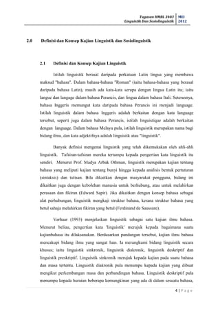 Tugasan HMBL 3403
Linguistik Dan Sosiolinguistik
MEI
2012
4 | P a g e
2.0 Definisi dan Konsep Kajian Linguistik dan Sosiolinguistik
2.1 Definisi dan Konsep Kajian Linguistik
Istilah linguistik berasal daripada perkataan Latin lingua yang membawa
maksud "bahasa". Dalam bahasa-bahasa "Roman" (iaitu bahasa-bahasa yang berasal
daripada bahasa Latin), masih ada kata-kata serupa dengan lingua Latin itu; iaitu
langue dan langage dalam bahasa Perancis, dan lingua dalam bahasa Itali. Seterusnya,
bahasa Inggerís memungut kata daripada bahasa Perancis ini menjadi language.
Istilah linguistik dalam bahasa Inggerís adalah berkaitan dengan kata language
tersebut, seperti juga dalam bahasa Perancis, istilah linguistique adalah berkaitan
dengan language. Dalam bahasa Melayu pula, istilah linguistik merupakan nama bagi
bidang ilmu, dan kata adjektifnya adalah linguistik atau "linguistik".
Banyak definisi mengenai linguistik yang telah dikemukakan oleh ahli-ahli
linguistik. Tafsiran-tafsiran mereka tertumpu kepada pengertian kata linguistik itu
sendiri. Menurut Prof. Madya Arbak Othman, linguistik merupakan kajian tentang
bahasa yang meliputi kajian tentang bunyi hingga kepada analisis bentuk pertuturan
(sintaksis) dan tulisan. Bila dikaitkan dengan masyarakat pengguna, bidang ini
dikaitkan juga dengan kebolehan manusia untuk berhubung, atau untuk melahirkan
perasaan dan fikiran (Edward Sapir). Jika dikaitkan dengan konsep bahasa sebagai
alat perhubungan, linguistik mengkaji struktur bahasa, kerana struktur bahasa yang
betul sahaja melahirkan fikiran yang betul (Ferdinand de Saussure).
Verhaar (1993) menjelaskan linguistik sebagai satu kajian ilmu bahasa.
Menurut beliau, pengertian kata 'linguistik' merujuk kepada bagaimana suatu
kajianbahasa itu dilaksanakan. Berdasarkan pandangan tersebut, kajian ilmu bahasa
mencakupi bidang ilmu yang sangat luas. Ia merangkumi bidang linguistik secara
khusus; iaitu linguistik sinkronik, linguistik diakronik, linguistik deskriptif dan
linguistik preskriptif. Linguistik sinkronik merujuk kepada kajian pada suatu bahasa
dan masa tertentu. Linguistik diakronik pula menumpu kepada kajian yang dibuat
mengikut perkembangan masa dan perbandingan bahasa. Linguistik deskriptif pula
menumpu kepada huraian beberapa kemungkinan yang ada di dalam sesuatu bahasa,
 