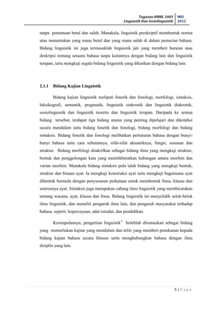 Tugasan HMBL 3403
Linguistik Dan Sosiolinguistik
MEI
2012
5 | P a g e
tanpa penentuan betul dan salah. Manakala, linguistik preskriptif membentuk norma
atau menentukan yang mana betul dan yang mana salah di dalam pemerian bahasa.
Bidang linguistik ini juga termasuklah linguistik jati yang memberi huraian atau
deskripsi tentang sesuatu bahasa tanpa kaitannya dengan bidang lain dan linguistik
terapan, iaitu mengkaji segala bidang linguistik yang dikaitkan dengan bidang lain.
2.1.1 Bidang Kajian Linguistik
Bidang kajian linguistik meliputi fonetik dan fonologi, morfologi, sintaksis,
leksikografi, semantik, pragmatik, linguistik sinkronik dan linguistik diakronik,
sosiolinguistik dan linguistik teoretis dan linguistik terapan. Daripada ke semua
bidang tersebut, terdapat tiga bidang utama yang penting dipelajari dan diketahui
secara mendalam iaitu bidang fonetik dan fonologi, bidang morfologi dan bidang
sintaksis. Bidang fonetik dan fonologi melibatkan pertuturan bahasa dengan bunyi-
bunyi bahasa iaitu cara sebutannya, sifat-sifat akuastiknya, fungsi, susunan dan
struktur. Bidang morfologi ditakrifkan sebagai bidang ilmu yang mengkaji struktur,
bentuk dan penggolongan kata yang menitikberatkan hubungan antara morfem dan
varian morfem. Manakala bidang sintaksis pula ialah bidang yang mengkaji bentuk,
struktur dan binaan ayat. Ia mengkaji konstruksi ayat iaitu mengkaji bagaimana ayat
dibentuk bermula dengan penyusunan perkataan untuk membentuk frasa, klausa dan
seterusnya ayat. Sintaksis juga merupakan cabang ilmu linguistik yang membicarakan
tentang wacana, ayat, klausa dan frasa. Bidang linguistik ini menyelidik selok-belok
ilmu linguistik, dan meneliti pengaruh ilmu lain, dan pengaruh masyarakat terhadap
bahasa, seperti: kepercayaan, adat istiadat, dan pendidikan.
Kesimpulannya, pengertian linguistik‟ bolehlah dirumuskan sebagai bidang
yang memerlukan kajian yang mendalam dan teliti yang memberi penekanan kepada
bidang kajian bahasa secara khusus serta menghubungkan bahasa dengan ilmu
disiplin yang lain.
 