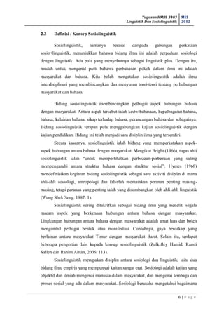 Tugasan HMBL 3403
Linguistik Dan Sosiolinguistik
MEI
2012
6 | P a g e
2.2 Definisi / Konsep Sosiolinguistik
Sosiolinguistik, namanya berasal daripada gabungan perkataan
sosio+linguistik, menunjukkan bahawa bidang ilmu ini adalah perpaduan sosiologi
dengan linguistik. Ada pula yang menyebutnya sebagai linguistik plus. Dengan itu,
mudah untuk mengenal pasti bahawa perbahasan pokok dalam ilmu ini adalah
masyarakat dan bahasa. Kita boleh mengatakan sosiolinguistik adalah ilmu
interdisiplineri yang membincangkan dan menyusun teori-teori tentang perhubungan
masyarakat dan bahasa.
Bidang sosiolinguistik membincangkan pelbagai aspek hubungan bahasa
dengan masyarakat. Antara aspek tersebut ialah kedwibahasaan, kepelbagaian bahasa,
bahasa, kelainan bahasa, sikap terhadap bahasa, perancangan bahasa dan sebagainya.
Bidang sosiolinguistik terapan pula menggabungkan kajian sosiolinguistik dengan
kajian pendidikan. Bidang ini telah menjadi satu disiplin ilmu yang tersendiri.
Secara kasarnya, sosiolinguistik ialah bidang yang memperkatakan aspek-
aspek hubungan antara bahasa dengan masyarakat. Mengikut Bright (1966), tugas ahli
sosiolinguistik ialah “untuk memperlihatkan perbezaan-perbezaan yang saling
mempengaruhi antara struktur bahasa dengan struktur sosial”. Hymes (1968)
mendefinisikan kegiatan bidang sosiolinguistik sebagai satu aktiviti disiplin di mana
ahli-ahli sosiologi, antropologi dan falsafah memainkan peranan penting masing-
masing, tetapi peranan yang penting ialah yang disumbangkan oleh ahli-ahli linguistik
(Wong Shek Seng, 1987: 1).
Sosiolinguistik sering ditakrifkan sebagai bidang ilmu yang meneliti segala
macam aspek yang berkenaan hubungan antara bahasa dengan masyarakat.
Lingkungan hubungan antara bahasa dengan masyarakat adalah amat luas dan boleh
mengambil pelbagai bentuk atau manifestasi. Contohnya, gaya bercakap yang
berlainan antara masyarakat Timur dengan masyarakat Barat. Selain itu, terdapat
beberapa pengertian lain kepada konsep sosiolinguistik (Zulkifley Hamid, Ramli
Salleh dan Rahim Aman, 2006: 113).
Sosiolinguistik merupakan disiplin antara sosiologi dan linguistik, iaitu dua
bidang ilmu empiris yang mempunyai kaitan sangat erat. Sosiologi adalah kajian yang
objektif dan ilmiah mengenai manusia dalam masyarakat, dan mengenai lembaga dan
proses sosial yang ada dalam masyarakat. Sosiologi berusaha mengetahui bagaimana
 