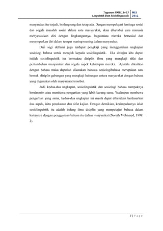 Tugasan HMBL 3403
Linguistik Dan Sosiolinguistik
MEI
2012
7 | P a g e
masyarakat itu terjadi, berlangsung dan tetap ada. Dengan mempelajari lembaga sosial
dan segala masalah sosial dalam satu masyarakat, akan diketahui cara manusia
menyesuaikan diri dengan lingkungannya, bagaimana mereka bersosial dan
menempatkan diri dalam tempat masing-masing dalam masyarakat.
Dari segi definisi juga terdapat pengkaji yang menggunakan ungkapan
sosiologi bahasa untuk merujuk kepada sosiolinguistik. Jika ditinjau kita dapati
istilah sosiolinguistik itu bermakna disiplin ilmu yang mengkaji sifat dan
pertumbuhan masyarakat dan segala aspek kehidupan mereka. Apabila dikaitkan
dengan bahasa maka dapatlah dikatakan bahawa sosiologibahasa merupakan satu
bentuk disiplin gabungan yang mengkaji hubungan antara masyarakat dengan bahasa
yang digunakan oleh masyarakat tersebut.
Jadi, kedua-dua ungkapan, sosiolinguistik dan sosiologi bahasa nampaknya
bersinonim atau membawa pengertian yang lebih kurang sama. Walaupun membawa
pengertian yang sama, kedua-dua ungkapan ini masih dapat dibezakan berdasarkan
dua aspek, iaitu penekanan dan sifat kajian. Dengan demikian, kesimpulannya ialah
sosiolinguistik itu adalah bidang ilmu disiplin yang mempelajari bahasa dalam
kaitannya dengan penggunaan bahasa itu dalam masyarakat (Noriah Mohamed, 1998:
2).
 