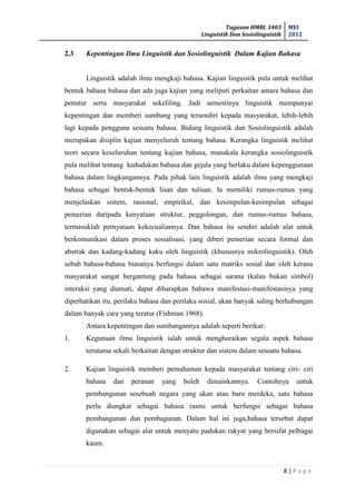 Tugasan HMBL 3403
Linguistik Dan Sosiolinguistik
MEI
2012
8 | P a g e
2.3 Kepentingan Ilmu Linguistik dan Sosiolinguistik Dalam Kajian Bahasa
Linguistik adalah ilmu mengkaji bahasa. Kajian linguistik pula untuk melihat
bentuk bahasa bahasa dan ada juga kajian yang meliputi perkaitan antara bahasa dan
penutur serta masyarakat sekeliling. Jadi semestinya linguistik mempunyai
kepentingan dan memberi sumbang yang tersendiri kepada masyarakat, lebih-lebih
lagi kepada pengguna sesuatu bahasa. Bidang linguistik dan Sosiolinguistik adalah
merupakan disiplin kajian menyeluruh tentang bahasa. Kerangka linguistik melihat
teori secara keseluruhan tentang kajian bahasa, manakala kerangka sosiolinguistik
pula melihat tentang kedudukan bahasa dan gejala yang berlaku dalam kepenggunaan
bahasa dalam lingkungannya. Pada pihak lain linguistik adalah ilmu yang mengkaji
bahasa sebagai bentuk-bentuk lisan dan tulisan. Ia memiliki rumus-rumus yang
menjelaskan sistem, rasional, empirikal, dan kesimpulan-kesimpulan sebagai
pemerian daripada kenyataan struktur, peggolongan, dan rumus-rumus bahasa,
termasuklah pernyataan kekecualiannya. Dan bahasa itu sendiri adalah alat untuk
berkomunikasi dalam proses sosialisasi, yang diberi pemerian secara formal dan
abstrak dan kadang-kadang kaku oleh linguistik (khususnya mikrolinguistik). Oleh
sebab bahasa-bahasa biasanya berfungsi dalam satu matriks sosial dan oleh kerana
masyarakat sangat bergantung pada bahasa sebagai sarana (kalau bukan simbol)
interaksi yang diamati, dapat diharapkan bahawa manifestasi-manifestasinya yang
diperhatikan itu, perilaku bahasa dan perilaku sosial, akan banyak saling berhubungan
dalam banyak cara yang teratur (Fishman 1968).
Antara kepentingan dan sumbangannya adalah seperti berikut:
1. Kegunaan ilmu linguistik ialah untuk menghuraikan segala aspek bahasa
terutama sekali berkaitan dengan struktur dan sistem dalam sesuatu bahasa.
2. Kajian linguistik memberi pemahaman kepada masyarakat tentang ciri- ciri
bahasa dan peranan yang boleh dimainkannya. Contohnya untuk
pembangunan sesebuah negara yang akan atau baru merdeka, satu bahasa
perlu diangkat sebagai bahasa rasmi untuk berfungsi sebagai bahasa
pembangunan dan pembagunan. Dalam hal ini juga,bahasa tersebut dapat
digunakan sebagai alat untuk menyatu padukan rakyat yang bersifat pelbagai
kaum.
 