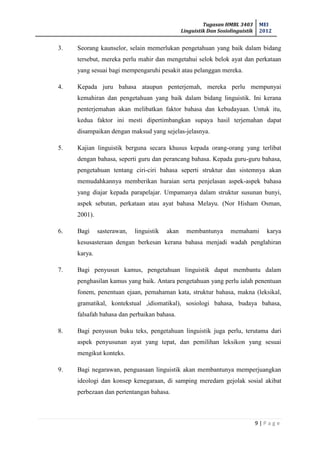 Tugasan HMBL 3403
Linguistik Dan Sosiolinguistik
MEI
2012
9 | P a g e
3. Seorang kaunselor, selain memerlukan pengetahuan yang baik dalam bidang
tersebut, mereka perlu mahir dan mengetahui selok belok ayat dan perkataan
yang sesuai bagi mempengaruhi pesakit atau pelanggan mereka.
4. Kepada juru bahasa ataupun penterjemah, mereka perlu mempunyai
kemahiran dan pengetahuan yang baik dalam bidang linguistik. Ini kerana
penterjemahan akan melibatkan faktor bahasa dan kebudayaan. Untuk itu,
kedua faktor ini mesti dipertimbangkan supaya hasil terjemahan dapat
disampaikan dengan maksud yang sejelas-jelasnya.
5. Kajian linguistik berguna secara khusus kepada orang-orang yang terlibat
dengan bahasa, seperti guru dan perancang bahasa. Kepada guru-guru bahasa,
pengetahuan tentang ciri-ciri bahasa seperti struktur dan sistemnya akan
memudahkannya memberikan huraian serta penjelasan aspek-aspek bahasa
yang diajar kepada parapelajar. Umpamanya dalam struktur susunan bunyi,
aspek sebutan, perkataan atau ayat bahasa Melayu. (Nor Hisham Osman,
2001).
6. Bagi sasterawan, linguistik akan membantunya memahami karya
kesusasteraan dengan berkesan kerana bahasa menjadi wadah penglahiran
karya.
7. Bagi penyusun kamus, pengetahuan linguistik dapat membantu dalam
penghasilan kamus yang baik. Antara pengetahuan yang perlu ialah penentuan
fonem, penentuan ejaan, pemahaman kata, struktur bahasa, makna (leksikal,
gramatikal, kontekstual ,idiomatikal), sosiologi bahasa, budaya bahasa,
falsafah bahasa dan perbaikan bahasa.
8. Bagi penyusun buku teks, pengetahuan linguistik juga perlu, terutama dari
aspek penyusunan ayat yang tepat, dan pemilihan leksikon yang sesuai
mengikut konteks.
9. Bagi negarawan, penguasaan linguistik akan membantunya memperjuangkan
ideologi dan konsep kenegaraan, di samping meredam gejolak sosial akibat
perbezaan dan pertentangan bahasa.
 