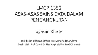 LMCP 1352
ASAS-ASAS SAINS DATA DALAM
PENGANGKUTAN
Tugasan Kluster
Disediakan oleh: Nur Azmina Binti Mohamad (A170697)
Diselia oleh: Prof. Dato Ir Dr Riza Atiq Abdullah Bin O.K Rahmat
 