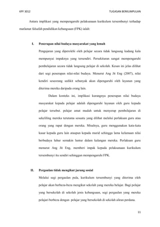 KPF 3012

TUGASAN BERKUMPULAN

Antara implikasi yang mempengaruhi pelaksanaan kurikulum tersembunyi terhadap
matlamat falsafah pendidikan kebangsaan (FPK) ialah:

I.

Penerapan nilai budaya masyarakat yang lemah
Pengajaran yang diperolehi oleh pelajar secara tidak langsung kadang kala
mempunyai impaknya yang tersendiri. Persekitaran sangat mempengaruhi
pembelajaran secara tidak langsung pelajar di sekolah. Kesan ini jelas dilihat
dari segi penerapan nilai-nilai budaya. Menurut Ang Jit Eng (2007), nilai
kendiri seseorang sedikit sebanyak akan dipengaruhi oleh layanan yang
diterima mereka daripada orang lain.
Dalam konteks ini, implikasi kurangnya penerapan nilai budaya
masyarakat kepada pelajar adalah dipengaruhi layanan oleh guru kepada
pelajar tersebut. pelajar amat mudah untuk menyerap pembelajaran di
sekeliling mereka terutama sesuatu yang dilihat melalui perlakuan guru atau
orang yang rapat dengan mereka. Misalnya, guru menggunakan kata-kata
kasar kepada guru lain ataupun kepada murid sehingga lama kelamaan nilai
berbudaya luhur semakin luntur dalam kalangan mereka. Perlakuan guru
menurut Ang Jit Eng, memberi impak kepada pelaksanaan kurikulum
tersembunyi itu sendiri sehinggan mempengaruhi FPK.

II.

Pergaulan tidak mengikut jurang sosial
Melalui segi pergaulan pula, kurikulum tersembunyi yang diterima oleh
pelajar akan berbeza-beza mengikut sekolah yang mereka belajar. Bagi pelajar
yang bersekolah di sekolah jenis kebangsaan, segi pergaulan yang mereka
pelajari berbeza dengan pelajar yang bersekolah di sekolah aliran perdana.

11

 