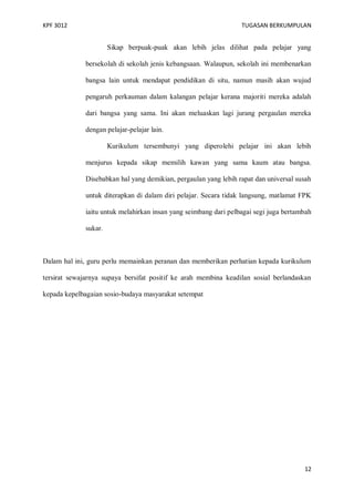 KPF 3012

TUGASAN BERKUMPULAN

Sikap berpuak-puak akan lebih jelas dilihat pada pelajar yang
bersekolah di sekolah jenis kebangsaan. Walaupun, sekolah ini membenarkan
bangsa lain untuk mendapat pendidikan di situ, namun masih akan wujud
pengaruh perkauman dalam kalangan pelajar kerana majoriti mereka adalah
dari bangsa yang sama. Ini akan meluaskan lagi jurang pergaulan mereka
dengan pelajar-pelajar lain.
Kurikulum tersembunyi yang diperolehi pelajar ini akan lebih
menjurus kepada sikap memilih kawan yang sama kaum atau bangsa.
Disebabkan hal yang demikian, pergaulan yang lebih rapat dan universal susah
untuk diterapkan di dalam diri pelajar. Secara tidak langsung, matlamat FPK
iaitu untuk melahirkan insan yang seimbang dari pelbagai segi juga bertambah
sukar.

Dalam hal ini, guru perlu memainkan peranan dan memberikan perhatian kepada kurikulum
tersirat sewajarnya supaya bersifat positif ke arah membina keadilan sosial berlandaskan
kepada kepelbagaian sosio-budaya masyarakat setempat

12

 