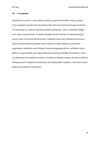 KPF 3012

5.0

TUGASAN BERKUMPULAN

Kesimpulan

Kurikulum tersembunyi amat penting di sekolah yang boleh diselitkan oleh guru dalam
proses pengajaran mereka ialah menerapkan nilai-nilai murni dalam kandungan kurikulum
ini. Disamping itu, matlamat falsafah pendidikan kebangsaan seperti pendidikan sebagai
suatu usaha yang berterusan, memperkembangkan potensi individu, memperkembangkan
potensi secara menyeluruh dan bersepadu, melahirkan ihsan yang seimbang dan harmonis,
kepercayaan dan kepatuhan kepada tuhan, melahirkan rakyat Malaysia yang berilmu
pengetahuan, melahirkan rakyat Malaysia yang bertanggungjawab,dan melahirkan rakyat
Malaysia yang berakhlak mulia dapat dilaksanakan melalui pendidikan tersembunyi. Selain
itu, pelaksanaan dan implikasi kurikulum tersembunyi terhadap matlamat falsafah pendidikan
kebangsaan perlu ditingkatkan pelaksanaan dan mengurangkan implikasi yang berlaku dalam
pelaksanaan kurikulum tersembunyi.

13

 