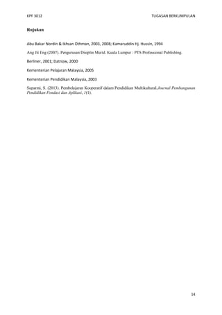 KPF 3012

TUGASAN BERKUMPULAN

Rujukan
Abu Bakar Nordin & Ikhsan Othman, 2003, 2008; Kamaruddin Hj. Hussin, 1994
Ang Jit Eng (2007). Pengurusan Disiplin Murid. Kuala Lumpur : PTS Professional Publishing.

Berliner, 2001; Datnow, 2000
Kementerian Pelajaran Malaysia, 2005
Kementerian Pendidikan Malaysia, 2003
Suparmi, S. (2013). Pembelajaran Kooperatif dalam Pendidikan Multikultural.Journal Pembangunan
Pendidikan Fondasi dan Aplikasi, 1(1).

14

 