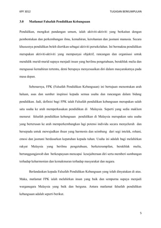 KPF 3012

3.0

TUGASAN BERKUMPULAN

Matlamat Falsafah Pendidikan Kebangsaan

Pendidikan, mengikut pandangan umum, ialah aktiviti-aktiviti yang berkaitan dengan
pembentukan dan perkembangan ilmu, kemahiran, kerohanian dan jasmani manusia. Secara
khususnya pendidikan boleh diertikan sebagai aktiviti persekolahan. Ini bermakna pendidikan
merupakan aktiviti-aktiviti yang mempunyai objektif, rancangan dan organisasi untuk
mendidik murid-murid supaya menjadi insan yang berilmu pengetahuan, berakhlak mulia dan
menguasai kemahiran tertentu, demi berupaya menyesuaikan diri dalam masyarakatnya pada
masa depan.
Sebenarnya, FPK (Falsafah Pendidikan Kebangsaan) ini bertujuan menentukan arah
haluan, asas dan sumber inspirasi kepada semua usaha dan rancangan dalam bidang
pendidikan. Jadi, definisi bagi FPK ialah Falsafah pendidikan kebangsaan merupakan salah
satu usaha ke arah memperkasakan pendidikan di Malaysia. Seperti yang sedia maklum
menurut falsafah pendidikan kebangsaan pendidikan di Malaysia merupakan satu usaha
yang berterusan ke arah memperkembangkan lagi potensi individu secara menyeluruh dan
bersepadu untuk mewujudkan ihsan yang harmonis dan seimbang dari segi intelek, rohani,
emosi dan jasmani berdasarkan kepatuhan kepada tuhan. Usaha ini adalah bagi melahirkan
rakyat

Malaysia

yang

berilmu

pengetahuan,

berketerampilan,

berakhlak

mulia,

bertanggungjawab dan berkeupayaan mencapai kesejahteraan diri serta memberi sumbangan
terhadap keharmonian dan kemakmuran terhadap masyarakat dan negara.
Berlandaskan kepada Falsafah Pendidikan Kebangsaan yang telah dinyatakan di atas.
Maka, matlamat FPK ialah melahirkan insan yang baik dan sempurna supaya menjadi
warganegara Malaysia yang baik dan berguna. Antara matlamat falsafah pendidikan
kebangsaan adalah seperti berikut.

5

 
