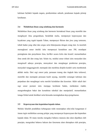 KPF 3012

TUGASAN BERKUMPULAN

kekitaan berbakti kepada negara, pembentukan sahsiah, penekanan kepada prinsip
ketuhanan.

3.4

Melahirkan ihsan yang seimbang dan harmonis

Melahirkan ihsan yang seimbang dan harmonis bermaksud ihsan yang memiliki dan
menghayati ilmu pengetahuan, berakhlak mulia, mempunyai kepercayaan dan
keyakinan yang teguh kepada Tuhan, mempunyai fikiran dan jiwa yang tenteram,
tubuh badan yang sihat dan cergas serta bekerjasama dengan orang lain. Ia mestilah
merangkumi unsur intelek iaitu mempunyai kemahiran asas 3M, mendapat
peningkatan dan penyebaran ilmu, berfikir secara kritis dan kreatif, memanfaatkan
ilmu untuk diri dan orang lain. Selain itu, melalui unsur rohani iaitu menyedari dan
menginsafi adanya pencipta, mensyukuri dan menghargai pemberian pencipta,
menyedari tanggungjawab, memupuk dan membina disiplin kendiri serta membentuk
akhlak mulia. Dari segi emosi pula, perasaan tenang dan tingkah laku terkawal,
memiliki dan memupuk perasaan kasih sayang, memiliki semangat kekitaan dan
perpaduan dan menghargai serta menilai keindahan dan kesenian. Akhir sekali dari
segi

unsur

jasmani

iaitu

menjaga

kesihatan

badan,

melakukan

riadah,

mengembangkan bakat dan kemahiran teknikal dan manipulatif, memanfaatkan
tenaga fizikal untuk berdikari serta berusaha meningkatkan daya pengeluaran.

3.5

Kepercayaan dan kepatuhan kepada tuhan.

Melalui falsafah pendidikan kebangsaan telah menerapkan nilai-nilai keagamaan d
imana ingin melahirkan seorang pelajar yang mempunyai kepercayaan dan kepatuhan
kepada tuhan. Di mana mereka mengakui bahawa manusia dan alam dijadikan oleh
pencipta, mengetahui bahawa hukum dan fenomena alam ditetapkan oleh pencipta,

7

 