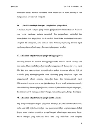 KPF 3012

TUGASAN BERKUMPULAN

menyedari bahawa manusia dilahirkan untuk memakmurkan alam, meningkat dan
mengukuhkan kepercayaan beragama.

3.6

Melahirkan rakyat Malaysia yang berilmu pengetahuan.

Melahirkan rakyat Malaysia yang berilmu pengetahuan bermaksud rakyat Malaysia
yang gemar membaca, sentiasa menambah ilmu pengetahuan, meningkat dan
menyebarkan ilmu pengetahuan, berfikiran luas dan terbuka, manfaatkan ilmu untuk
kebajikan diri orang lain, serta cintakan ilmu. Melalui pelajar yang berilmu dapat
membangunkan sesebuah negara dan memajukan negara tersebut.

3.7 Melahirkan rakyat Malaysia yang bertanggungjawab
Seseorang individu itu mestilah bertanggungjawab ke atas diri sendiri, keluarga dan
masyarakat. Bagi melahirkan pelajar yang bertanggungjawab didikan dari awal mesti
diberikan agar mereka dapat mengaplikasikan dalam kehidupan seharian. Rakyat
Malaysia yang bertanggungjawab ialah seseorang yang menyedari tugas dan
tanggungjawab adalah amanah, menyedari tugas dan tanggungjawab mesti
dilaksanakan dengan sempurna, menjalankan tugas dengan bersih, cekap dan amanah,
sentiasa meningkatkan daya pengeluaran, mematuhi peraturan undang-undang negara,
dan berusaha untuk memajukan diri, keluarga, masyarakat, agama, bangsa dan negara.
3.8 Melahirkan rakyat Malaysia yang berakhlak mulia
Bagi menjadikan sebuah negara yang aman dan maju, rakyatnya mestilah berakhlak
mulia agar tidak timbul perpecahan yang akan meruntuhkan sesebuah negara. Selari
dengan hasrat kerajaan menjadikan negara Malaysia sebuah negara yang aman damai.
Rakyat Malaysia yang berakhlak mulia iaitu, yang menyedari kesan daripada

8

 