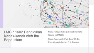 LMCP 1602 Pendidikan
Kanak-kanak oleh Ibu
Bapa Islam
Nama Pelajar: Fatin Sabrina binti Mohd
Rashid (A171066)
Nama Pensyarah: Prof. Dato’ IR. Dr.
Riza Atiq Abdullah bin O.K. Rahmat
 