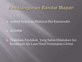  Amirul Syazwan Muhayat Bin Kamarudin
 A156900
 Tindakan-Tindakan Yang harus Dilakukan Isu
Kenaikaan Air Laut Hasil Pemanasan Global.
 
