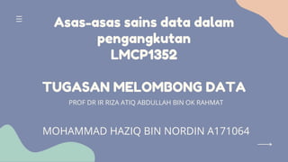 Asas-asas sains data dalam
pengangkutan
LMCP1352
TUGASAN MELOMBONG DATA
PROF DR IR RIZA ATIQ ABDULLAH BIN OK RAHMAT
MOHAMMAD HAZIQ BIN NORDIN A171064
 