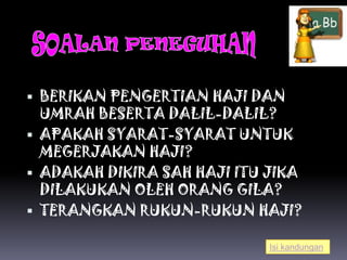  BERIKAN PENGERTIAN HAJI DAN
  UMRAH BESERTA DALIL-DALIL?
 APAKAH SYARAT-SYARAT UNTUK
  MEGERJAKAN HAJI?
 ADAKAH DIKIRA SAH HAJI ITU JIKA
  DILAKUKAN OLEH ORANG GILA?
 TERANGKAN RUKUN-RUKUN HAJI?

                             Isi kandungan
 