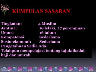 KUMPULAN SASARAN

Tingkatan:        4 Muslim
Jantina:          16 lelaki, 27 perempuan
Umur:             16 tahun
Kompetensi:       Sederhana
Sosio-ekonomi:    Sederhana
Pengetahuan Sedia Ada:
Telahpun mempelajari tentang tajuk:ibadat
haji dan umrah
 