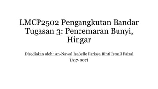 LMCP2502 Pengangkutan Bandar
Tugasan 3: Pencemaran Bunyi,
Hingar
Disediakan oleh: An-Nawal IsaBelle Farissa Binti Ismail Faizal
(A174007)
 