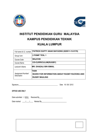 INSTITUT PENDIDIKAN GURU MALAYSIA
                     KAMPUS PENDIDIKAN TEKNIK
                                  KUALA LUMPUR

   Full name & I.C. number PATRICK DUFFY ANAK BAYUONG (920911-13-5179)

   Group/ Unit             2 PISMP TESL 1

   Course Code             WAJ3109

   Course Name             CO-CURRICULUM(RUGBY)

   Lecturer’s Name         MR. GHAZALI BIN ISMAIL

                           TASK
   Assignment Number/      SEARH FOR INFORMATION ABOUT RUGBY RUCKING AND
   Description
                           RUGBY MAULING



Signature_______________________________________________     Date 16 / 08 / 2012


OFFICE USE ONLY


Date submitted / / 2012   Received By____________________________

Date marked ____/____/____ Marked By______________________________
 