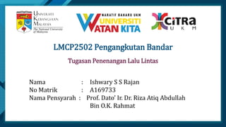 Click to edit Master title style
1
S u b t i t l e
LMCP2502 Pengangkutan Bandar
Nama : Ishwary S S Rajan
No Matrik : A169733
Nama Pensyarah : Prof. Dato’ Ir. Dr. Riza Atiq Abdullah
Bin O.K. Rahmat
Tugasan Penenangan Lalu Lintas
 