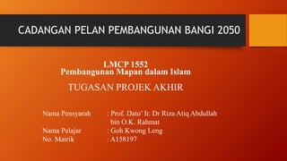 CADANGAN PELAN PEMBANGUNAN BANGI 2050
LMCP 1552
Pembangunan Mapan dalam Islam
TUGASAN PROJEK AKHIR
Nama Pensyarah : Prof. Dato’ Ir. Dr Riza Atiq Abdullah
bin O.K. Rahmat
Nama Pelajar : Goh Kwong Leng
No. Matrik : A158197
 