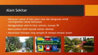 Alam Sekitar
• Menanam pokok di tepi jalan raya dan bangunan untuk
meningkatkan tahap kehijauan
• Menggalakkan aktiviti kitar semula, konsep 3R
• Mewujudkan lebih banyak taman rekreasi
• Menambah bilangan tong sampah di tempat-tempat awam
 