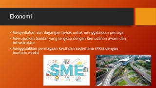 Ekonomi
• Menyediakan zon dagangan bebas untuk menggalakkan peniaga
• Mewujudkan bandar yang lengkap dengan kemudahan awam dan
infrastruktur
• Menggalakkan perniagaan kecil dan sederhana (PKS) dengan
bantuan modal
 