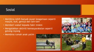 Sosial
• Membina lebih banyak pusat keagamaan seperti
masjid, kuil, gereja dan lain-lain
• Memberi wakaf kepada fakir miskin
• Mengalakkan aktiviti kemasyarakatan seperti
gotong-royong
• Membina rumah anak yatim
 