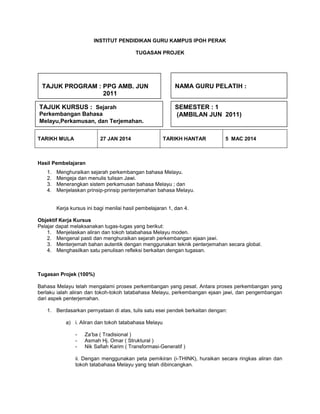 INSTITUT PENDIDIKAN GURU KAMPUS IPOH PERAK
TUGASAN PROJEK

TAJUK PROGRAM : PPG AMB. JUN
2011
TAJUK KURSUS : Sejarah
Perkembangan Bahasa
Melayu,Perkamusan, dan Terjemahan.

BAHASA MELAYU
27 JAN 2014

TARIKH MULA

NAMA GURU PELATIH :
SEMESTER : 1
(AMBILAN JUN 2011)

TARIKH HANTAR

5 MAC 2014

Hasil Pembelajaran
1.
2.
3.
4.

Menghuraikan sejarah perkembangan bahasa Melayu.
Mengeja dan menulis tulisan Jawi.
Menerangkan sistem perkamusan bahasa Melayu ; dan
Menjelaskan prinsip-prinsip penterjemahan bahasa Melayu.

Kerja kursus ini bagi menilai hasil pembelajaran 1, dan 4.
Objektif Kerja Kursus
Pelajar dapat melaksanakan tugas-tugas yang berikut:
1. Menjelaskan aliran dan tokoh tatabahasa Melayu moden.
2. Mengenal pasti dan menghuraikan sejarah perkembangan ejaan jawi.
3. Menterjemah bahan autentik dengan menggunakan teknik penterjemahan secara global.
4. Menghasilkan satu penulisan refleksi berkaitan dengan tugasan.

Tugasan Projek (100%)
Bahasa Melayu telah mengalami proses perkembangan yang pesat. Antara proses perkembangan yang
berlaku ialah aliran dan tokoh-tokoh tatabahasa Melayu, perkembangan ejaan jawi, dan pengembangan
dari aspek penterjemahan.
1. Berdasarkan pernyataan di atas, tulis satu esei pendek berkaitan dengan:
a) i. Aliran dan tokoh tatabahasa Melayu
-

Za’ba ( Tradisional )
Asmah Hj. Omar ( Struktural )
Nik Safiah Karim ( Transformasi-Generatif )

ii. Dengan menggunakan peta pemikiran (i-THINK), huraikan secara ringkas aliran dan
tokoh tatabahasa Melayu yang telah dibincangkan.

 