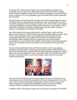 10
Perjuangan Dato' Maharajalela Pandak Lam menentang British merupakan satu
perjuangan yang suci dan murni. Beliau tidak mahu mengotorkan dirinya menjadi
pencacai British, sebaliknya dengan penuh strategidan umpamanya mempertahankan
sistem tradisional di Perak yang diganggu gugat oleh pihak British melalui pengenalan
Sistem Residen.
Sebagai Pembesar Yang Lapan di Perak, beliau antara tokoh yang dianggap berwibawa
dan begitu dihormati oleh penduduk. Keprihatinan beliau membela nasib rakyat dan
menghalang gangguan British mendapat sokongan ramai. Seruan beliau agar mengatur
rancangan menghalang pertapakan British telah mengundang ramai pengikut, bukan
sahaja dalam kalangan orang Melayu malahan juga orang asli sendiri, antaranya
Seputum yang ditugaskan membunuh J.W.W.Birch.
Dato' Maharajalela berketurunan Daeng Salili, anak Raja Bugis yang berasal dari
Daerah Luwuk, Sulawesi. Tidak hairanlah, jika darah kepahlawan Bugis mengalir dalam
dirinya. Beliau pantang berundur, apa yang dikatakan akan dikotakan. Ketika
penentangan dilancarkan ke atas British di Pasir Salak, Perak adalah di bawah
pemerintahan Sultan Muzaffar Shah III. Pengetahuan agama dan ketinggian
keperibadiannya, menyebabkan beliau dilantik sebagai mufti Perak dan dianugerahkan
gelaran Dato' Maharaja Lela Tan Lela dengan kuasa yang boleh memancung tanpa
bertanya.
Gerakan terhadap British oleh beliau di Perak turut disertai oleh ramai golongan
bangsawan dan rakyat jelata. Antara yang sama berjuang dengan beliau ialah Orang
Kaya-Kaya SeriAgar Diraja, yang lebih dikenali dalam kalangan penduduk dan tercatat
dalam buku sejarah sebagai Dato' Sagor', juga Ngah Kandin, Raja Abdullah dan Ngah
Ibrahim. Perancangan beliau ternyata licik sehingga segala yang dirancang dapat
berjalan dengan lancar.
Semuanya bermula rentetan mesyuarat yang diadakan bersama-sama dengan orang-
orang bangsawan anti-British dan pengikutnya di Durian Sebatang pada 21 Julai 1875,
iaitu 6 bulan setelah sistem Residen diperkenalkan di Perak. Dalam perjuangan ini
beliau mendapat restu daripada Raja Abdullah dan Raja Ismail serta mendapat
sokongan daripada penduduk sekitar Pasir Salak dan Kampung Gajah.
Penglibatan Dato' Maharajalela sebagai tokoh utama dalam pembunuhan J.W.W.Birch
 