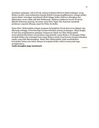 11
mendapat sanjungan rakyat Perak, namun terdapat tali barut dalam kalangan orang
Melayu sendiri yang melaporkan kepada British tentang penglibatannya sebagai pelaku
utama dalam rancangan membunuh Birch hingga beliau akhirnya ditangkap dan
dibicarakan secara tidak adil oleh Mahkamah. Akhirnya pahlawan berani Perak ini
dijatuhi hukuman gantung, bersama-sama Dato' Sagor dan Seputum manakala
pembesar yang lain dibuang negeri ke Pulau Sychelles.
Nama Dato' Maharajalela sebagai pengasas kebangkitan Perak akan terus diingati dan
dikenang sehingga terkorban bagi mempertahankan prinsip perjuangan. Sikap dengki,
iri hati dan pengkhianatan golongan bangsawan dalam kes Dato Maharajalela
menyedarkan kita bahaya perpecahan yang melanda orang Melayu. Perjuangan beliau
menjadi iktibar dan semangat buat orang Melayu untuk terus bersatu mempertahankan
segala yang telah diperjuangkan. Kisah Dato Maharajalela telah membuktikan
kewujudan bukan satu mitos dimana kewujudan beliau telah tercatat pada tugu
peringatannya.
Anda mungkin juga meminati:
Linkwithin
 