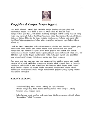 12
Penjajahan & Campur Tangan Inggeris
Haji Abdul Rahman Limbong juga dikatakan sebagai seorang tuan guru yang sama
masyhurnya dengan Tokku Paloh di masa itu. Oleh kerana itu, tidaklah begitu
menghairankan jika Haji Abdul Rahman Limbong mendapat sambutan yang baik dari orang
ramai yang mengenali beliau. Syed Sagof merpakan murid kesayaangan Haji Abdul Rahman
Limbong. Bahkan lebih dari itu, beliau sentiasa mengharapkan bahawa suatu masa kelak
Syed Sagof akan menggantikan beliau untuk meneruskan perjuangan yang beliau dukung
selama ini.
Untuk itu, mereka merasakan perlu ada penentangan terhadap pihak penjajah Inggeris yang
mana tujuan utama mereka turut campur tangan dalam pemerintahan ialah untuk
menghancur serta meleburkan syariat Islam. Pihak penjajah telah sedikit demi sedikit
menanamkan perasaan bencikan agama kepada golongan atasan serta rakyat sekeliannya. Ini
dilakukan oleh mereka dengan membawakan bentuk kehidupan mewah serta pendidikan
yang secara terang-terangan bertentangan dengan cara hidup beragama.
Para ulama serta tuan guru-tuan guru yang mempunyai jiwa cintakan agama telah bangkit
menyeru rakyat untuk melakukan penentangan terhadap pihak penjajah Inggeris. Sungguh
pun begitu, pada peringkat awal penentangan itu dilakukan bukan dengan bentuk senjata.
Tetapi akhirnya terpaksalah mereka bengkit menentang menggunakan senjata setelah
penentangan secara perlahan tidak berjaya memadamkan pengaruh penjajah yang semakin
hari semakin meningkat
LATAR BELAKANG
 Nama sebenar Haji Abdul rahman Limbong bin Haji Abdl Hamid
 Dikenali sebagai Haji Abdul Rahman Limbong kerana beliau sering ke Limbong,
kemaman untuk mengajar agama
 beliau berjuang untuk membela nasib petani yang ditindas-pejuangnya dikenali sebagai
“kebangkitan Tani”di Terengganu
 