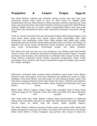 13
Penjajahan & Campur Tangan Inggeris
Haji Abdul Rahman Limbong juga dikatakan sebagai seorang tuan guru yang sama
masyhurnya dengan Tokku Paloh di masa itu. Oleh kerana itu, tidaklah begitu
menghairankan jika Haji Abdul Rahman Limbong mendapat sambutan yang baik dari orang
ramai yang mengenali beliau. Syed Sagof merpakan murid kesayaangan Haji Abdul Rahman
Limbong. Bahkan lebih dari itu, beliau sentiasa mengharapkan bahawa suatu masa kelak
Syed Sagof akan menggantikan beliau untuk meneruskan perjuangan yang beliau dukung
selama ini.
Untuk itu, mereka merasakan perlu ada penentangan terhadap pihak penjajah Inggeris yang
mana tujuan utama mereka turut campur tangan dalam pemerintahan ialah untuk
menghancur serta meleburkan syariat Islam. Pihak penjajah telah sedikit demi sedikit
menanamkan perasaan bencikan agama kepada golongan atasan serta rakyat sekeliannya. Ini
dilakukan oleh mereka dengan membawakan bentuk kehidupan mewah serta pendidikan
yang secara terang-terangan bertentangan dengan cara hidup beragama.
Para ulama serta tuan guru-tuan guru yang mempunyai jiwa cintakan agama telah bangkit
menyeru rakyat untuk melakukan penentangan terhadap pihak penjajah Inggeris. Sungguh
pun begitu, pada peringkat awal penentangan itu dilakukan bukan dengan bentuk senjata.
Tetapi akhirnya terpaksalah mereka bengkit menentang menggunakan senjata setelah
penentangan secara perlahan tidak berjaya memadamkan pengaruh penjajah yang semakin
hari semakin meningkat.
Sebenarnya, kemasukan pihak penjajah dalam pentadbiran negeri-negeri Tanah Melayu
bertujuan untuk menyerapkan unsur-unsur kehidupan dan kebudayaan mereka ke dalam
kehidupan orang-orang Melayu yang pada ketika itu kuat berpegang dengan agama. Kita
tidak hairan mengapa kehadiran mereka tidak disukai oleh rakyat. Tambahan pula kehadiran
mereka ke negeri-negeri sebelah timur adalah sebagai lanjutan dari Peperangan Salib yang
berlaku selama beberpa abad.
Dalam tahun 1920-an, Inggeris campur tangan untuk mentadbir tanah di lokasi Kuala
Telemong hingga ke Ulu Telemong. Setiap ekar tanah yang dibuka oleh rakyat dikenakan
cukai oleh penjajah Inggeris.
Oleh sebab itulah, Haji Abdur Rahman Limbong dalam hujah-hujahnya di mahkamah
bahawa tanah yang dibuka oleh rakyat itu adalah hak Allah bukannya hak negeri. Mungkin
maksud negeri itu adalah yang ada campur tangan penjajah Inggeris.
Haji Abdur Rahman Limbong menegaskan bahawa tanah yang mereka miliki adalah tanah
pusaka peninggalan orang-orang tua mereka yang datang dari Johor bersama-sama dengan
Sultan Zainal Abidin I, Sultan Terengganu yang pertama. Dari riwayat ini dapat kita
 