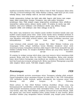 14
membuat kesimpulan bahawa orang-orang Melayu Islam di Hulu Terengganu dalam tahun
1920 lagi, di bawah bimbingan Haji Abdur Rahman Limbong, sudah kenal jati diri, kenal
terhadap haknya, kenal terhadap tanah air, dan kenal terhadap bangsa sendiri.
Setelah menggunakan berbagai tipu helah maka pihak Inggeris telah berjaya turut campur
tangan dalam pemerintahan kerajaan Terengganu yang pada asalnya berasaskan
perundangan Islam. Pihak penjajah sengaja mengenepikan perundangan Islam, sebaliknya
menampilkan undang-undang ciptaaan mereka sendrri. Di samping itu mereka juga telah
membawa unsur-unsur kehidupan serta kebudayaan mereka yang akhirnya berjaya
mengubah akhlak serta kehidupan umat Islam sehingga ke hari ini.
Para ulama yang mempunyai jiwa cintakan agama memberi kesedaran kepada umat agar
kembali semula kepada ajaran Islam. Tetapi seruan mereka hanya mendapat perhatian di
kalangan rakyat berbanding dengan golongan atasan. Sementara itu, peraturan-peratauran
yang dikenakan oeleh pihak penjajah Inggeris cuba mnekan kehidupan masyaraat yang
kebanyakkannya terdiri dari kaum tani yang miskin.
Lama kelamaan pihak penjajah mula meragui Haji Abdul Rahman Limbong serta
menganggap beliau sebagai merbahaya kerana dikatakan menghasut rakyat untuk
menentang kerajaan. Sungguhpun demikian, pihak Inggeris tidak berani mengambil apa-apa
tindakan terhadap beliau. Ini mungkin disebabkan bahawa apa yang beliau lakukan tidak
menampakkan apa-apa kesalahan.
Di samping itu terdapat seorang tokoh ulama yang turut menyeru rakyat menentang pihak
penjajah. Beliau ialah Haji Musa bin Abdul Ghani Minangkabau. Beliau telah menebut
kepaa rakyat bahawa barangsiapa yang membayar pas menebas pas menebas (cukai) dan
hasil-hasil tanah akan termasuk golongan kafir. Beliau juga berkata,”Barangsiapa yang tidak
mahu mengikut hukum syarak, Nabi tidak mengaku umatnya.”
Penentangan 21 Mei 1928
Akhirnya berlakulah peristiwa penentangan rakyat Terengganu terhadap pihak penjajah.
Puncak kebangkitan rakyat menentang kerajaan ini ialah pada 21 Mei 1928. Kebangkitan
1928 melibatkan konflik berdarah, apabila perkumpulan dan kemaraan petani telah
ditentang oleh pihak kerajaan di Ulu Telemong.
Dalam perkara ini Haji Abdul Rahman Limbong disalahkan sebagai orang yang
bertanggungjawab menimbulkan pemberontakan dan penentangan ini. Oleh kerana itu,
pihak penjajah meneluarkan ancaman untuk menangkap beliau. Untuk meredakan suasana
yang berlaku, maka Haji Abdul Rahman Lombong menyerah diri di Istana Maziah. Tidak
ada seprang pun yang berani mendekati beliau semasa berada di istna tersebut. Beliau
menafikan tuduhan yang mengatakan bahawa beliaulah yang menjadi punca berlkunya
 