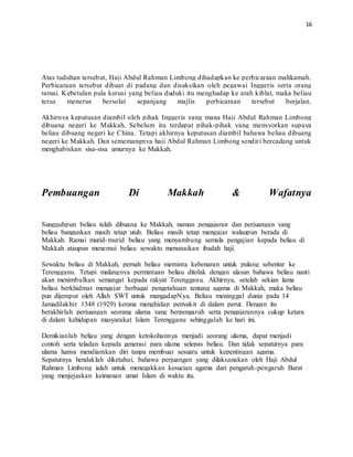 16
Atas tuduhan tersebut, Haji Abdul Rahman Limbong dihadapkan ke perbicaraan mahkamah.
Perbicaraan tersebut dibuat di padang dan disaksikan oleh pegawai Inggeris serta orang
ramai. Kebetulan pula kerusi yang beliau duduki itu menghadap ke arah kiblat, maka beliau
terus menerus bersolat sepanjang majlis perbicaraan tersebut berjalan.
Akhirnya keputusan diambil oleh pihak Inggeris yang mana Haji Abdul Rahman Limbong
dibuang negeri ke Makkah. Sebelum itu terdapat pihak-pihak yang mensyorkan supaya
beliau dibuang negeri ke China. Tetapi akhirnya keputusan diambil bahawa beliau dibuang
negeri ke Makkah. Dan sememangnya haji Abdul Rahman Limbong sendiri bercadang untuk
menghabiskan sisa-sisa umurnya ke Makkah.
Pembuangan Di Makkah & Wafatnya
Sungguhpun beliau telah dibuang ke Makkah, namun pengajaran dan perjuangan yang
beliau bangunkan masih tetap utuh. Beliau masih tetap mengajar walaupun berada di
Makkah. Ramai murid-murid beliau yang menyambung semula pengajian kepada beliau di
Makkah ataupun menemui beliau sewaktu menunaikan ibadah haji.
Sewaktu beliau di Makkah, pernah beliau meminta kebenaran untuk pulang sebentar ke
Terengganu. Tetapi malangnya permintaan beliau ditolak dengan alasan bahawa beliau nanti
akan menimbulkan semangat kepada rakyat Terengganu. Akhirnya, setelah sekian lama
beliau berkhidmat mengajar berbagai pengetahuan tentang agama di Makkah, maka beliau
pun dijemput oleh Allah SWT untuk mangadapNya. Beliau meninggal dunia pada 14
Jamadilakhir 1348 (1929) kerana menghidap penyakit di dalam perut. Dengan itu
berakhirlah perjuangan seorang ulama yang berpengaruh serta pengajarannya cukup ketara
di dalam kehidupan masyarakat Islam Terengganu sehinggalah ke hari ini.
Demikianlah beliau yang dengan ketokohannya menjadi seorang ulama, dapat menjadi
contoh serta teladan kepada generasi para ulama selepas beliau. Dan tidak sepatutnya para
ulama hanya mendiamkan diri tanpa membuar sesuatu untuk kepentingan agama.
Sepatutnya hendaklah diketahui, bahawa perjuangan yang dilaksanakan oleh Haji Abdul
Rahman Limbong ialah untuk menegakkan kesucian agama dari pengaruh-pengaruh Barat
yang menjejaskan keimanan umat Islam di waktu itu.
 