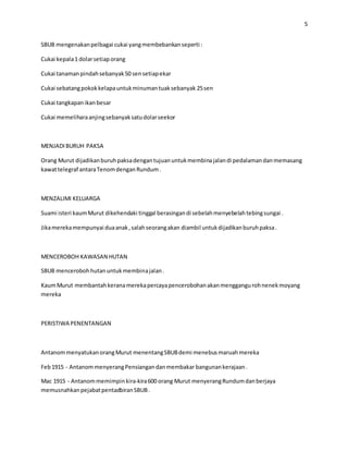 5
SBUB mengenakanpelbagai cukai yangmembebankanseperti :
Cukai kepala1 dolarsetiaporang
Cukai tanamanpindahsebanyak50 sensetiapekar
Cukai sebatangpokokkelapauntukminumantuaksebanyak 25sen
Cukai tangkapanikanbesar
Cukai memeliharaanjingsebanyaksatudolarseekor
MENJADIBURUH PAKSA
Orang Murut dijadikanburuhpaksadengantujuanuntukmembinajalandi pedalamandanmemasang
kawattelegraf antaraTenomdenganRundum.
MENZALIMI KELUARGA
Suami isteri kaumMurut dikehendaki tinggal berasingandi sebelahmenyebelahtebingsungai .
Jikamerekamempunyai duaanak,salahseorangakan diambil untukdijadikanburuhpaksa.
MENCEROBOH KAWASAN HUTAN
SBUB mencerobohhutanuntukmembinajalan.
KaumMurut membantahkeranamerekapercayapencerobohanakanmenggangurohnenekmoyang
mereka
PERISTIWA PENENTANGAN
AntanommenyatukanorangMurut menentangSBUBdemi menebusmaruahmereka
Feb1915 - AntanommenyerangPensiangandanmembakar bangunankerajaan.
Mac 1915 - Antanommemimpinkira-kira600 orang Murut menyerangRundumdanberjaya
memusnahkanpejabatpentadbiranSBUB.
 