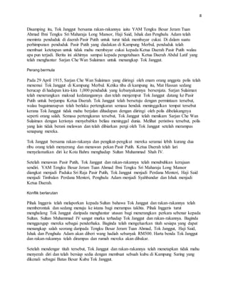 8
Disamping itu, Tok Janggut bersama rakan-rakannya iaitu YAM Tengku Besar Jeram Tuan
Ahmad Ibni Tengku Sri Maharaja Long Mansor, Haji Said, Ishak dan Penghulu Adam telah
meminta penduduk di daerah Pasir Putih untuk turut tidak membayar cukai. Di dalam suatu
perhimpunan penduduk Pasir Putih yang diadakan di Kampung Merbul, penduduk telah
membuat ketetapan untuk tidak mahu membayar cukai kepada Ketua Daerah Pasir Putih walau
apa pun terjadi. Berita ini akhirnya sampai kepada pengetahuan Ketua Daerah Abdul Latif yang
telah menghantar Sarjan Che Wan Sulaiman untuk menangkap Tok Janggut.
Perang bermula
Pada 29 April 1915, Sarjan Che Wan Sulaiman yang diiringi oleh enam orang anggota polis telah
menemui Tok Janggut di Kampung Merbul. Ketika tiba di kampung itu, Mat Hassan sedang
berucap di hadapan kira-kira 1,000 penduduk yang kebanyakannya bersenjata. Sarjan Sulaiman
telah menerangkan maksud kedatangannya dan telah menjemput Tok Janggut datang ke Pasir
Putih untuk berjumpa Ketua Daerah. Tok Janggut telah bersetuju dengan permintaan tersebut,
walau bagaimanapun telah berlaku pertengkaran semasa hendak meninggalkan tempat tersebut
kerana Tok Janggut tidak mahu berjalan dihadapan dengan diiringi oleh polis dibelakangnya
seperti orang salah. Semasa pertengkaran tersebut, Tok Janggut telah menikam Sarjan Che Wan
Sulaiman dengan kerisnya menyebabkn beliau meninggal dunia. Melihat peristiwa tersebut, polis
yang lain tidak berani melawan dan telah dibiarkan pergi oleh Tok Janggut setelah merampas
senapang mereka.
Tok Janggut bersama rakan-rakanya dan pengikut-pengikut mereka seramai lebih kurang dua
ribu orang telah menyerang dan menawan pekan Pasir Putih. Ketua Daerah telah lari
menyelamatkan diri ke Kota Bahru menghadap Sultan Muhammad Shah IV.
Setelah menawan Pasir Putih, Tok Janggut dan rakan-rakannya telah menubuhkan kerajaan
sendiri. YAM Tengku Besar Jeram Tuan Ahmad Ibni Tengku Sri Maharaja Long Mansor
diangkat menjadi Paduka Sri Raja Pasir Putih, Tok Janggut menjadi Perdana Menteri, Haji Said
menjadi Timbalan Perdana Menteri, Penghulu Adam menjadi Syahbandar dan Ishak menjadi
Ketua Daerah.
Konflik berlarutan
Pihak Inggeris telah melaporkan kepada Sultan bahawa Tok Janggut dan rakan-rakannya telah
memberontak dan sedang menuju ke istana bagi merampas takhta. Pihak Inggeris turut
menghalang Tok Janggut daripada menghantar utusan bagi menerangkan perkara sebenar kepada
Sultan. Sultan Muhammad IV sangat murka terhadap Tok Janggut dan rakan-rakannya. Baginda
menggangap mereka sebagai penderhaka. Baginda telah mengeluarkan titah sesiapa yang dapat
menangkap salah seorang daripada Tengku Besar Jeram Tuan Ahmad, Tok Janggut, Haji Said,
Ishak dan Penghulu Adam akan diberi wang hadiah sebanyak RM500. Harta benda Tok Janggut
dan rakan-rakannya telah dirampas dan rumah mereka akan dibakar.
Setelah mendengar titah tersebut, Tok Janggut dan rakan-rakannya telah menetapkan tidak mahu
menyerah diri dan telah bersiap sedia dengan membuat sebuah kubu di Kampung Saring yang
dikenali sebagai Batas Besar Kubu Tok Janggut.
 