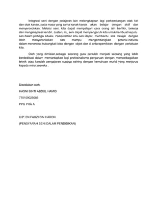 Integrasi seni dengan pelajaran lain melengkapkan lagi perkembangan otak kiri
dan otak kanan, pada masa yang sama kanak-kanak akan belajar dengan aktif dan
menyeronokkan. Melalui seni, kita dapat mempelajari cara orang lain berfikir, bekerja
dan mengekspresi kendiri. Justeru itu, seni dapat mempengaruhi kita untukmembuat keputu
san dalam pelbagai situasi. Pemerolehan ilmu seni dapat membantu kita belajar dengan
lebih menyeronokkan dan mampu mengembangkan potensi individu
dalam meneroka, hubungkait idea dengan objek dan di antarapemikiran dengan perlakuan
kita.
Oleh yang dimikian,sebagai seorang guru perlulah menjadi seorang yang lebih
berdedikasi dalam memantapkan lagi profesinalisme perguruan dengan mempelbagaikan
teknik atau kaedah pengajaran supaya seiring dengan kemuhuan murid yang menjurus
kepada minat mereka .
Disediakan oleh,
HASNI BINTI ABDUL HAMID
770109025086
PPG PRA A
U/P: EN FAUZI BIN HARON
(PENSYARAH SENI DALAM PENDIDIKAN)
 