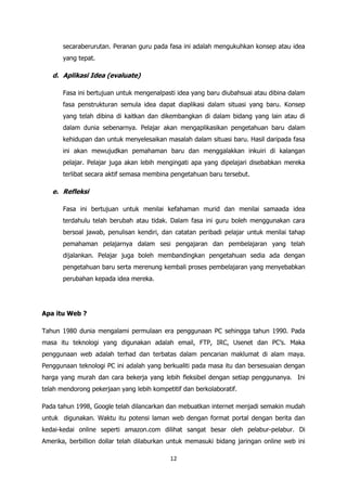 secaraberurutan. Peranan guru pada fasa ini adalah mengukuhkan konsep atau idea
       yang tepat.

   d. Aplikasi Idea (evaluate)

       Fasa ini bertujuan untuk mengenalpasti idea yang baru diubahsuai atau dibina dalam
       fasa penstrukturan semula idea dapat diaplikasi dalam situasi yang baru. Konsep
       yang telah dibina di kaitkan dan dikembangkan di dalam bidang yang lain atau di
       dalam dunia sebenarnya. Pelajar akan mengaplikasikan pengetahuan baru dalam
       kehidupan dan untuk menyelesaikan masalah dalam situasi baru. Hasil daripada fasa
       ini akan mewujudkan pemahaman baru dan menggalakkan inkuiri di kalangan
       pelajar. Pelajar juga akan lebih mengingati apa yang dipelajari disebabkan mereka
       terlibat secara aktif semasa membina pengetahuan baru tersebut.

   e. Refleksi

       Fasa ini bertujuan untuk menilai kefahaman murid dan menilai samaada idea
       terdahulu telah berubah atau tidak. Dalam fasa ini guru boleh menggunakan cara
       bersoal jawab, penulisan kendiri, dan catatan peribadi pelajar untuk menilai tahap
       pemahaman pelajarnya dalam sesi pengajaran dan pembelajaran yang telah
       dijalankan. Pelajar juga boleh membandingkan pengetahuan sedia ada dengan
       pengetahuan baru serta merenung kembali proses pembelajaran yang menyebabkan
       perubahan kepada idea mereka.




Apa itu Web ?

Tahun 1980 dunia mengalami permulaan era penggunaan PC sehingga tahun 1990. Pada
masa itu teknologi yang digunakan adalah email, FTP, IRC, Usenet dan PC‟s. Maka
penggunaan web adalah terhad dan terbatas dalam pencarian maklumat di alam maya.
Penggunaan teknologi PC ini adalah yang berkualiti pada masa itu dan bersesuaian dengan
harga yang murah dan cara bekerja yang lebih fleksibel dengan setiap penggunanya. Ini
telah mendorong pekerjaan yang lebih kompetitif dan berkolaboratif.

Pada tahun 1998, Google telah dilancarkan dan mebuatkan internet menjadi semakin mudah
untuk digunakan. Waktu itu potensi laman web dengan format portal dengan berita dan
kedai-kedai online seperti amazon.com dilihat sangat besar oleh pelabur-pelabur. Di
Amerika, berbillion dollar telah dilaburkan untuk memasuki bidang jaringan online web ini

                                            12
 