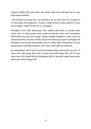 walaupun didapati tidak semua laman web dengan modal yang amat besar dan kos yang
tinggi berjaya dihasilkan.

“Web Definition has always been, and continues to be, our go-to-source for all aspects of
our Web Design and Management. The team is always friendly, creative, effective, on-time
and on-budget.” President Porter Hill, Inc. (Tecnology)

Pertengahan tahun 2000, gelembungan dana (bubble) yang masuk ke jaringan pecah
(burst). Dana ini tiada pusingan untuk menjana keuntungan tetapi untuk mendapatkan
perkhidmatan web yang lebih canggih. Dengan berbagai pengetahuan proses bisnis dan
keterampilan teknik, Web akan memberi impak dan mempengaruhi pasaran perniagaan ahli
perniagaan kerana dengan perkembangan Web ini mereka dapat merekabentuk web dan
pengembangan, komunikasi pemasaran, iklan online, media cetak dan banyak lagi.

Era perkembangan web di seluruh dunia berkembang dengan pesatnya iaitu era Web 1.0
antara tahun 1990 hingga 2000, Web 2.0 antara tahun 2000 hingga 2010, Web 3.0 pula
antara tahun 2010 hingga 2020 dan dijangkakan Web 4.0 yang lebih canggih akan berlaku
sekitar tahun 2020 sehingga 2030.




                                             13
 