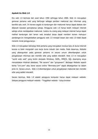 Apakah itu Web 1.0

Era web 1.0 bermula dari awal tahun 1990 sehingga tahun 2000. Web ini merupakan
generasi pertama web yang berfungsi sebagai pemberi maklumat dan informasi yang
bersifat satu arah. Ini kerana segala isi kandungan dan maklumat hanya dapat diakses dan
dibawah kawalan penciptanya sahaja. Pengguna web 1.0 hanya boleh melayari internet
sahaja untuk mendapatkan maklumat. Justeru itu orang yang melayari internet hanya dapat
melihat kandungan dari laman web tersebut tanpa dapat memberi komen mahupun
pandangan.Ini mengakibatkan pengguna web 1.0 menjadi bosan dan web 1.0 tidak dapat
menarik minat penggunanya.

Web 1.0 merupakan teknologi Web pertama yang merupakan revolusi baru di dunia Internet
kerana ia telah mengubah cara kerja dunia industri dan media. Pada dasarnya, Website
yang dibangunkan pada generasi pertama ini secara umum dikembangkan untuk
pengaksesan informasi dan memiliki sifat yang sedikit interaktif. Web 1.0 ini merupakan
“world wide web” yang terdiri daripada Windows, SGML, MMQ‟S, SQL disamping ianya
menyediakan khidmat database, “file servers” dan “groupware”. Berbagai Website seperti
berita “cnn.com” atau bisne secara online “Bhinneka.com” dapat dikategorikan ke dalam
jenis ini. Secara umum, Web 1.0 dikembangkan untuk pengaksesan maklumat dan memiliki
sifat yang sedikit interaktif.

Secara teorinya, Web 1.0 adalah pengguna komputer hanya dapat melayari website.
Selepas pengguna melayari website - Tinggalkan website - tutup browser




                                           16
 