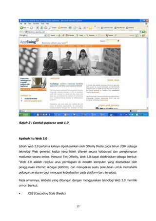 Rajah 3 : Contoh paparan web 1.0




Apakah itu Web 2.0

Istilah Web 2.0 pertama kalinya diperkenalkan oleh O‟Reilly Media pada tahun 2004 sebagai
teknologi Web generasi kedua yang boleh dilayari secara kolaborasi dan pengkongsian
maklumat secara online. Menurut Tim O‟Reilly, Web 2.0 dapat didefinisikan sebagai berikut:
“Web 2.0 adalah revolusi arus perniagaan di industri komputer yang disebabkan oleh
penggunaan internet sebagai platform, dan merupakan suatu percubaan untuk memahami
pelbagai peraturan bagi mencapai keberhasilan pada platform baru tersebut.

Pada umumnya, Website yang dibangun dengan menggunakan teknologi Web 2.0 memiliki
ciri-ciri berikut:

•       CSS (Cascading Style Sheets)



                                           17
 