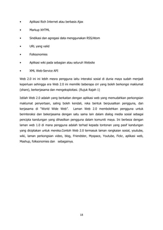 •      Aplikasi Rich Internet atau berbasis Ajax

•      Markup XHTML

•      Sindikasi dan agregasi data menggunakan RSS/Atom

•      URL yang valid

•      Folksonomies

•      Aplikasi wiki pada sebagian atau seluruh Website

•      XML Web-Service API

Web 2.0 ini ini lebih mesra pengguna iaitu interaksi sosial di dunia maya sudah menjadi
keperluan sehingga era Web 2.0 ini memiliki beberapa ciri yang boleh berkongsi maklumat
(share), berkerjasama dan mengeksploitasi. (Rujuk Rajah 1)

Istilah Web 2.0 adalah yang berkaitan dengan aplikasi web yang memudahkan perkongsian
maklumat penyertaan, saling boleh kendali, reka bentuk berpusatkan pengguna, dan
kerjasama di “World Wide Web”.          Laman Web 2.0 membolehkan pengguna untuk
berinteraksi dan bekerjasama dengan satu sama lain dalam dialog media sosial sebagai
pencipta kandungan yang dihasilkan pengguna dalam komuniti maya. Ini berbeza dengan
laman web 1.0 di mana pengguna adalah terhad kepada tontonan yang pasif kandungan
yang diciptakan untuk mereka.Contoh Web 2.0 termasuk laman rangkaian sosial, youtube,
wiki, laman perkongsian video, blog, Friendster, Myspace, Youtube, Fickr, aplikasi web,
Mashup, folksonomies dan sebagainya.




                                             18
 