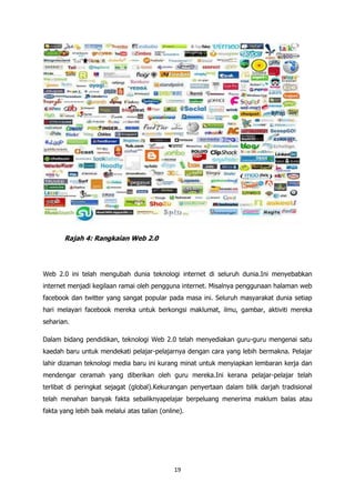 Rajah 4: Rangkaian Web 2.0




Web 2.0 ini telah mengubah dunia teknologi internet di seluruh dunia.Ini menyebabkan
internet menjadi kegilaan ramai oleh pengguna internet. Misalnya penggunaan halaman web
facebook dan twitter yang sangat popular pada masa ini. Seluruh masyarakat dunia setiap
hari melayari facebook mereka untuk berkongsi maklumat, ilmu, gambar, aktiviti mereka
seharian.

Dalam bidang pendidikan, teknologi Web 2.0 telah menyediakan guru-guru mengenai satu
kaedah baru untuk mendekati pelajar-pelajarnya dengan cara yang lebih bermakna. Pelajar
lahir dizaman teknologi media baru ini kurang minat untuk menyiapkan lembaran kerja dan
mendengar ceramah yang diberikan oleh guru mereka.Ini kerana pelajar-pelajar telah
terlibat di peringkat sejagat (global).Kekurangan penyertaan dalam bilik darjah tradisional
telah menahan banyak fakta sebaliknyapelajar berpeluang menerima maklum balas atau
fakta yang lebih baik melalui atas talian (online).




                                               19
 