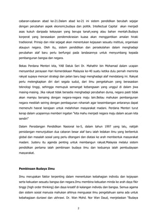 cabaran-cabaran abad ke-21.Dalam abad ke-21 ini sistem pendidikan berubah sejajar
dengan perubahan aspek ekonomi,budaya dan politik. Intellectual Capital        akan menjadi
asas kukuh daripada kekayaan yang berupa tanah,wang atau bahan mentah.Budaya
korperat yang berasaskan pendemokrasian kuasa akan menggantikan amalan hiraki
tradisional. Prinsip dan nilai sejagat akan menentukan kejayaan sesuatu institusi, organisasi
ataupun negara. Oleh itu, sistem pendidikan dan persekolahan dalam menghadapi
perubahan alaf baru perlu berfungsi pada landasannya untuk menyumbang kepada
pembangunan bangsa dan negara.

Bekas Perdana Menteri kita, YAB Datuk Seri Dr. Mahathir bin Mohamad dalam ucapan
menyambut perayaan Hari Kemerdekaan Malaysia ke-40 suatu ketika dulu pernah meminta
rakyat supaya mencari strategi dan pelan baru bagi menghadapi alaf mendatang ini. Rakyat
perlu melengkapkan diri dari segala sudut, dari ilmu pengetahuan yang berasaskan
teknologi tinggi, sehingga memupuk semangat kebangsaan yang unggul di dalam jiwa
masing-masing. Jika rakyat tidak bersedia menghadapi perubahan dunia, negara pasti tidak
akan mampu bersaing dengan negara-negara maju lain.Beliau mahukan pembangunan
negara mestilah seiring dengan pembagunan rohaniah agar keseimbangan antaranya dapat
memenuhi hasrat kerajaan untuk melahirkan masyarakat madani. Perdana Menteri turut
kerap dalam ucapannya memberi ingatan “kita mahu menjadi negara maju dalam acuan kita
sendiri”

Dalam Persidangan Pendidikan Nasional ke-5, dalam tahun 1997 yang lalu, natijah
persidangan menunjukkan dua cabaran besar alaf baru ialah ledakan ilmu yang berbentuk
global dan masalah sosial yang perlu ditangani dan diatasi ke arah membentuk masyarakat
madani. Justeru itu agenda penting untuk membangun rakyat.Malaysia melalui sistem
pendidikan pertama ialah pembinaan budaya ilmu dan keduanya ialah pembudayaan
masyarakat.




Pembinaan Budaya Ilmu

Ilmu merupakan faktor terpenting dalam menentukan kebahagian individu dan kejayaan
serta kekuatan sesuatu bangsa dan negara.Ilmu membina kekuatan minda ke arah daya fikir
tinggi (high order thinking) dan daya kreatif di kalangan individu dan bangsa. Semua agama
dan sistem sosial manusia mahukan ahlinya menguasai ilmu pengetahuan sama ada untuk
kebahagiaan duniawi dan ukhrawi. Dr. Wan Mohd. Nor Wan Daud, menjelaskan "Budaya


                                             2
 