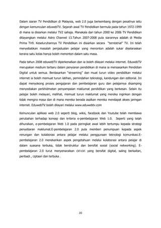Dalam siaran TV Pendidikan di Malaysia, web 2.0 juga berkembang dengan pesatnya iaitu
dengan kemunculan eduwebTV. Sejarah awal TV Pendidikan bermula pada tahun 1972-1999
di mana ia disiarkan melalui TV2 sahaja. Manakala dari tahun 2000 ke 2006 TV Pendidikan
ditayangkan melalui Astro Channel 13.Tahun 2007-2008 pula siarannya adalah di Media
Prima TV9. Keseluruhannya TV Pendidikan ini disiarkan secara “terrestrial” TV. Ini telah
menyebabkan masalah penjadualan pelajar yang menonton adalah sukar diselaraskan
kerana satu kelas hanya boleh menonton dalam satu masa.

Pada tahun 2008 eduwebTV diperkenalkan dan ia boleh dilayari melalui internet. EduwebTV
merupakan medium terbaru dalam penyiaran pendidikan di mana ia mensasarkan Pendidian
Digital untuk semua. Berdasarkan “streaming” dan muat turun video pendidikan melalui
internet ia boleh memuat turun latihan, pemindahan teknologi, kandungan dan editorial. Ini
dapat menyokong proses pengajaran dan pembelajaran guru dan pelajarnya disamping
menyediakan perkhidmatan penyampaian maklumat pendidikan yang berkesan. Selain itu
pelajar boleh melayari, melihat, memuat turun maklumat yang mereka inginkan dengan
tidak mengira masa dan di mana mereka berada asalkan mereka mendapat akses jaringan
internet. EduwebTV boleh dilayari melalui www.eduwebtv.com

Kemunculan aplikasi web 2.0 seperti blog, wikis, facebook dan Youtube telah membawa
perubahan terhadap konsep dan kriteria e-pembelajaran Web 1.0.         Seperti yang telah
dihuraikan, e-pembelajaran Web 1.0 pada peringkat awal lebih tertumpu kepada strategi
penyebaran maklumat.E-pembelajaran 2.0 pula memberi penumpuan kepada aspek
renungan dan kolaborasi antara pelajar melalui penggunaan teknologi komunikasi.E-
pembelajaran 2.0 menekankan aspek pengetahuan melalui kolaborasi antara pelajar di
dalam suasana terbuka, tidak berstruktur dan bersifat sosial (social networking). E-
pembelajaran 2.0 turut menyenaraikan ciri-ciri yang bersifat digital, saling berkaitan,
peribadi , ciptaan dan terbuka .




                                           20
 